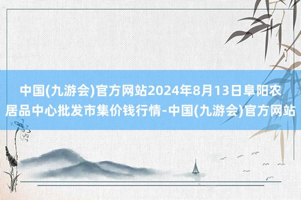 中国(九游会)官方网站2024年8月13日阜阳农居品中心批发市集价钱行情-中国(九游会)官方网站