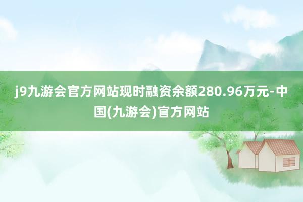 j9九游会官方网站现时融资余额280.96万元-中国(九游会)官方网站