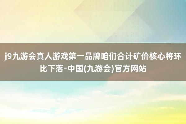 j9九游会真人游戏第一品牌咱们合计矿价核心将环比下落-中国(九游会)官方网站