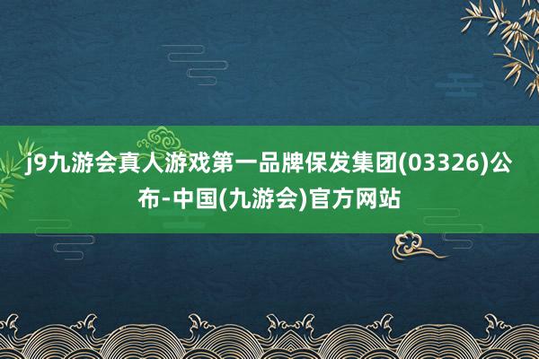 j9九游会真人游戏第一品牌保发集团(03326)公布-中国(九游会)官方网站