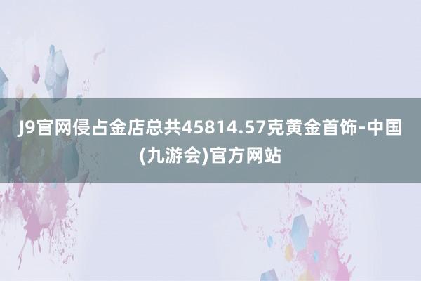 J9官网侵占金店总共45814.57克黄金首饰-中国(九游会)官方网站