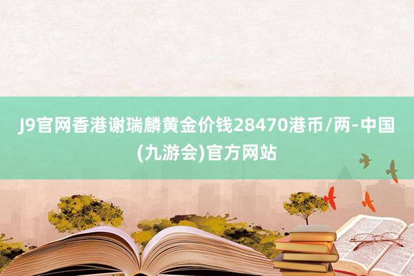 J9官网香港谢瑞麟黄金价钱28470港币/两-中国(九游会)官方网站