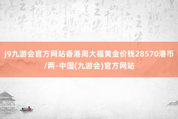 j9九游会官方网站香港周大福黄金价钱28570港币/两-中国(九游会)官方网站