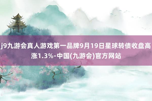 j9九游会真人游戏第一品牌9月19日星球转债收盘高涨1.3%-中国(九游会)官方网站