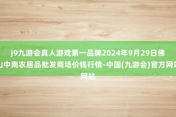 j9九游会真人游戏第一品牌2024年9月29日佛山中南农居品批发商场价钱行情-中国(九游会)官方网站