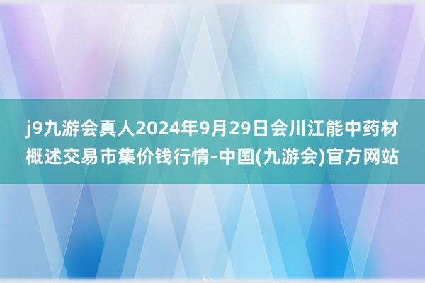 j9九游会真人2024年9月29日会川江能中药材概述交易市集价钱行情-中国(九游会)官方网站