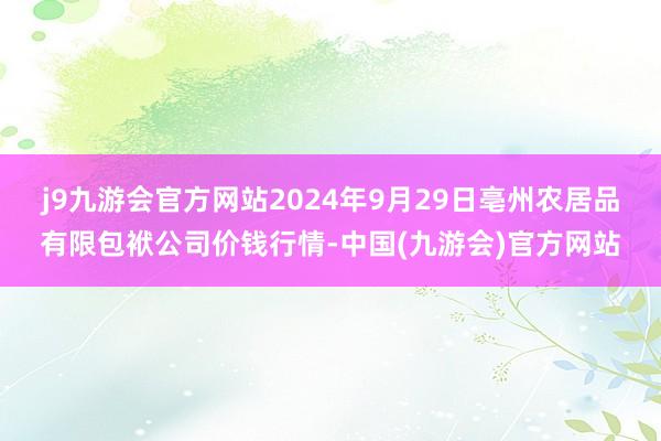 j9九游会官方网站2024年9月29日亳州农居品有限包袱公司价钱行情-中国(九游会)官方网站