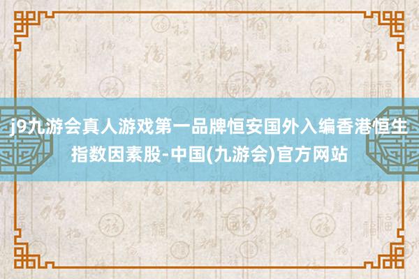 j9九游会真人游戏第一品牌恒安国外入编香港恒生指数因素股-中国(九游会)官方网站