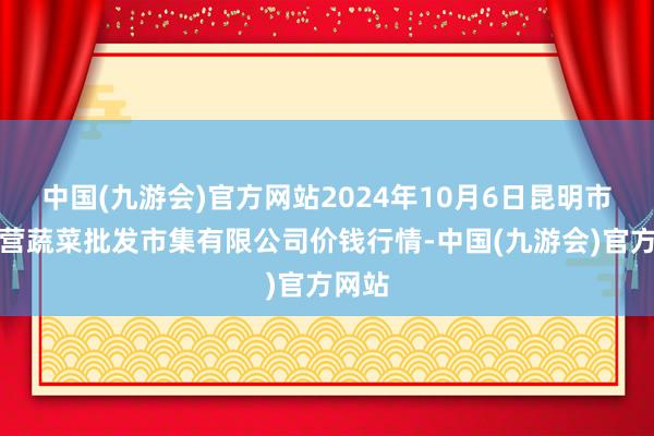 中国(九游会)官方网站2024年10月6日昆明市王旗营蔬菜批发市集有限公司价钱行情-中国(九游会)官方网站