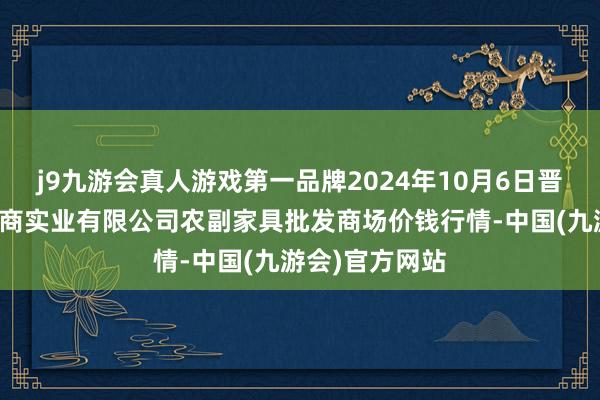 j9九游会真人游戏第一品牌2024年10月6日晋城市绿盛农工商实业有限公司农副家具批发商场价钱行情-中国(九游会)官方网站