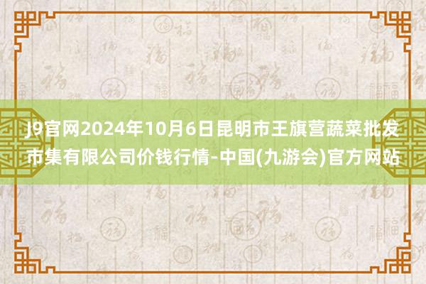 J9官网2024年10月6日昆明市王旗营蔬菜批发市集有限公司价钱行情-中国(九游会)官方网站