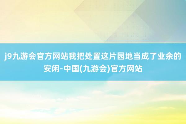 j9九游会官方网站我把处置这片园地当成了业余的安闲-中国(九游会)官方网站