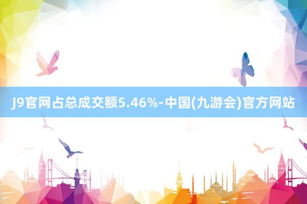 J9官网占总成交额5.46%-中国(九游会)官方网站