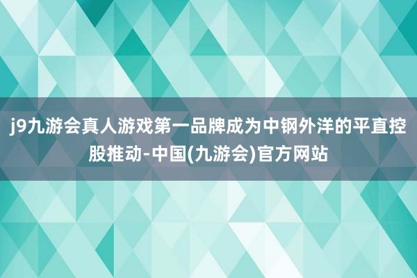 j9九游会真人游戏第一品牌成为中钢外洋的平直控股推动-中国(九游会)官方网站