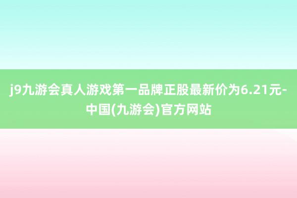 j9九游会真人游戏第一品牌正股最新价为6.21元-中国(九游会)官方网站