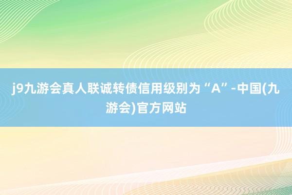 j9九游会真人联诚转债信用级别为“A”-中国(九游会)官方网站