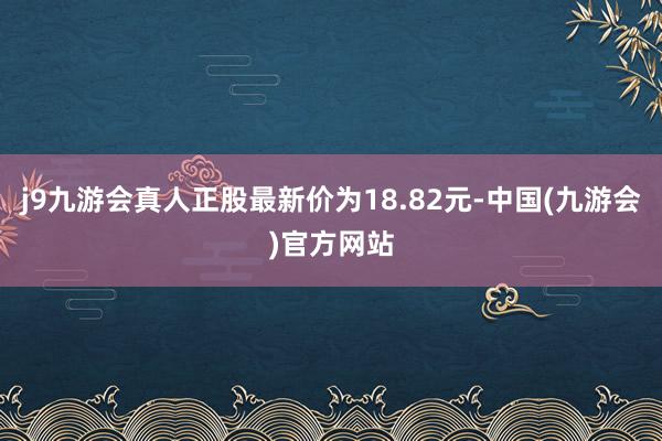 j9九游会真人正股最新价为18.82元-中国(九游会)官方网站