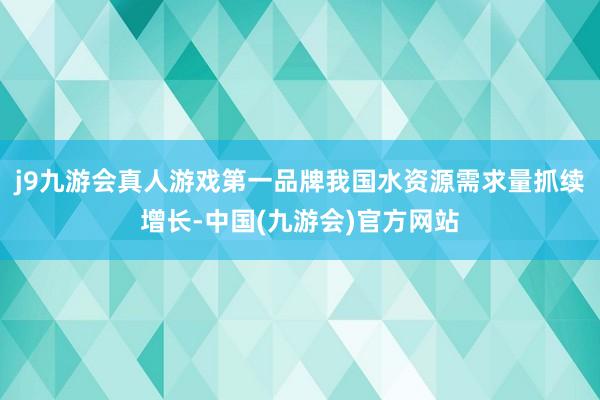 j9九游会真人游戏第一品牌我国水资源需求量抓续增长-中国(九游会)官方网站