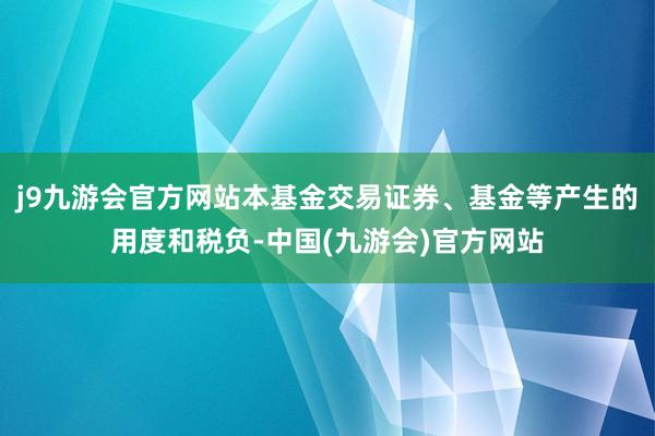 j9九游会官方网站本基金交易证券、基金等产生的用度和税负-中国(九游会)官方网站