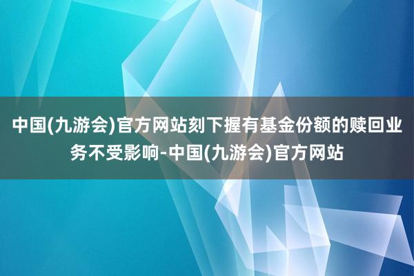 中国(九游会)官方网站刻下握有基金份额的赎回业务不受影响-中国(九游会)官方网站