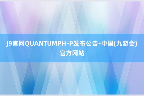 J9官网QUANTUMPH-P发布公告-中国(九游会)官方网站