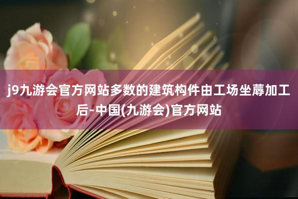 j9九游会官方网站多数的建筑构件由工场坐蓐加工后-中国(九游会)官方网站