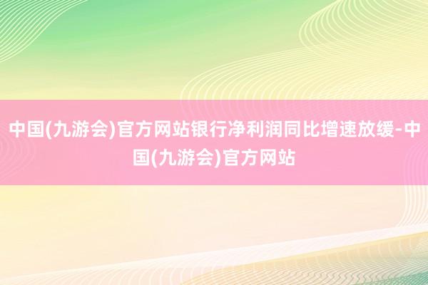 中国(九游会)官方网站银行净利润同比增速放缓-中国(九游会)官方网站