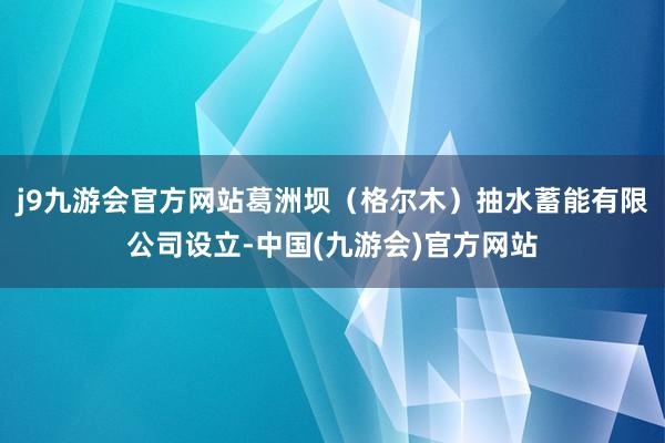 j9九游会官方网站葛洲坝（格尔木）抽水蓄能有限公司设立-中国(九游会)官方网站