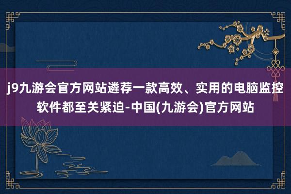 j9九游会官方网站遴荐一款高效、实用的电脑监控软件都至关紧迫-中国(九游会)官方网站