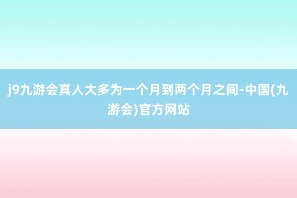 j9九游会真人大多为一个月到两个月之间-中国(九游会)官方网站