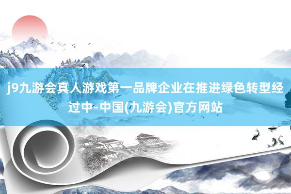 j9九游会真人游戏第一品牌企业在推进绿色转型经过中-中国(九游会)官方网站