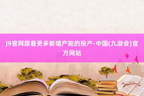 J9官网跟着更多新增产能的投产-中国(九游会)官方网站