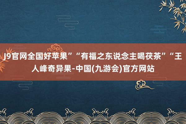 J9官网全国好苹果”“有福之东说念主喝茯茶”“王人峰奇异果-中国(九游会)官方网站