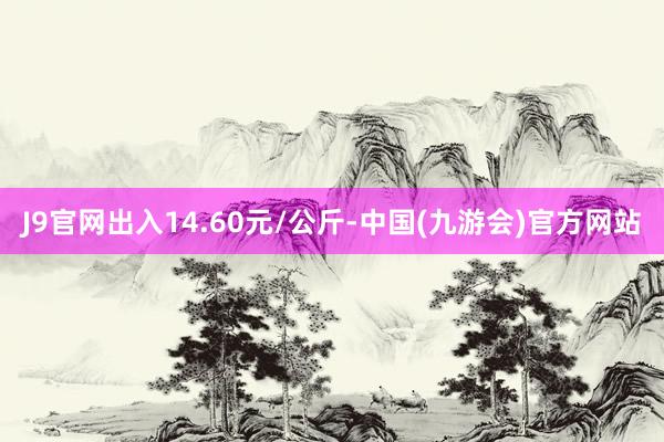 J9官网出入14.60元/公斤-中国(九游会)官方网站