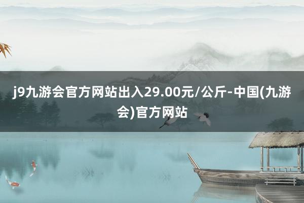 j9九游会官方网站出入29.00元/公斤-中国(九游会)官方网站