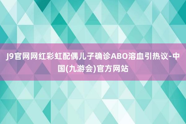 J9官网网红彩虹配偶儿子确诊ABO溶血引热议-中国(九游会)官方网站