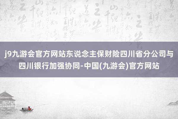 j9九游会官方网站东说念主保财险四川省分公司与四川银行加强协同-中国(九游会)官方网站