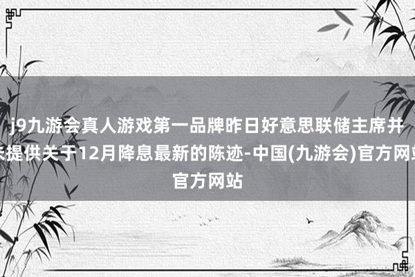 j9九游会真人游戏第一品牌昨日好意思联储主席并未提供关于12月降息最新的陈迹-中国(九游会)官方网站