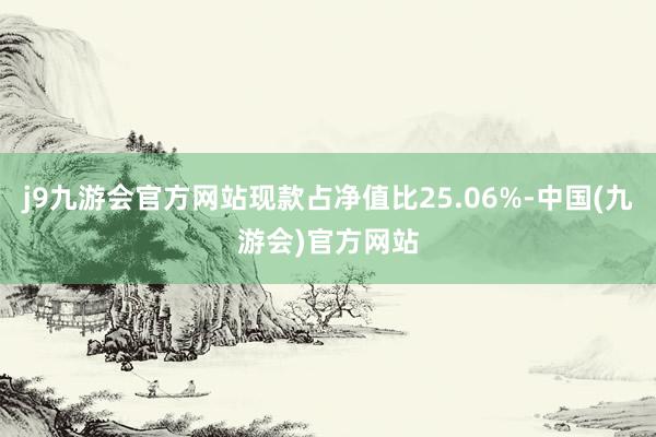 j9九游会官方网站现款占净值比25.06%-中国(九游会)官方网站