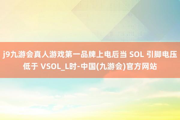 j9九游会真人游戏第一品牌上电后当 SOL 引脚电压低于 VSOL_L时-中国(九游会)官方网站