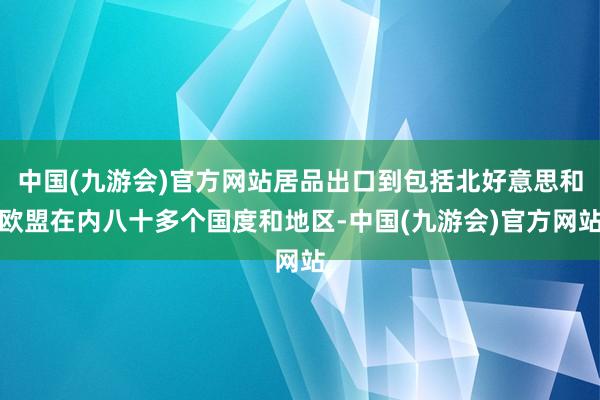 中国(九游会)官方网站居品出口到包括北好意思和欧盟在内八十多个国度和地区-中国(九游会)官方网站