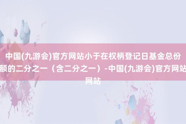 中国(九游会)官方网站小于在权柄登记日基金总份额的二分之一（含二分之一）-中国(九游会)官方网站