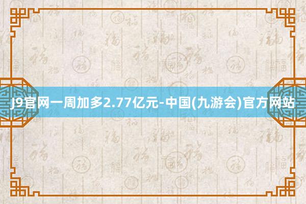 J9官网一周加多2.77亿元-中国(九游会)官方网站