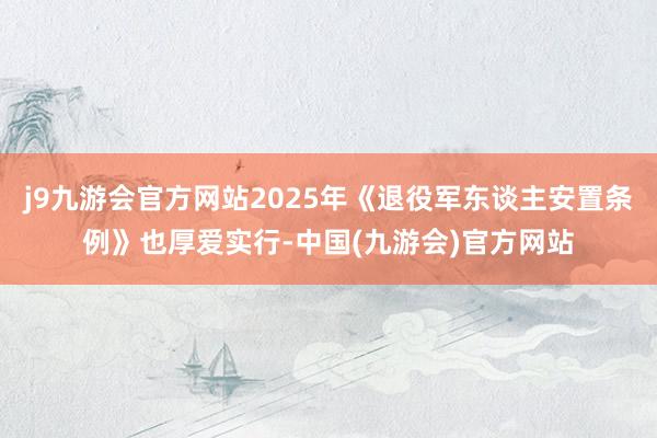 j9九游会官方网站2025年《退役军东谈主安置条例》也厚爱实行-中国(九游会)官方网站