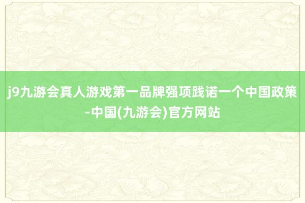 j9九游会真人游戏第一品牌强项践诺一个中国政策-中国(九游会)官方网站