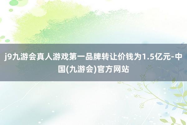 j9九游会真人游戏第一品牌转让价钱为1.5亿元-中国(九游会)官方网站