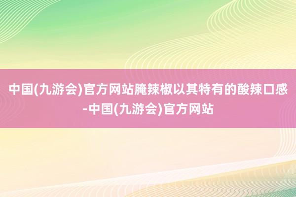 中国(九游会)官方网站腌辣椒以其特有的酸辣口感-中国(九游会)官方网站