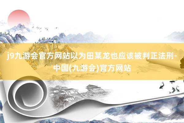 j9九游会官方网站以为田某龙也应该被判正法刑-中国(九游会)官方网站