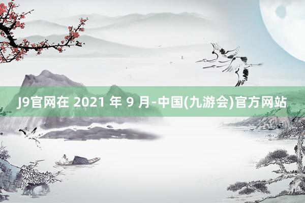 J9官网在 2021 年 9 月-中国(九游会)官方网站