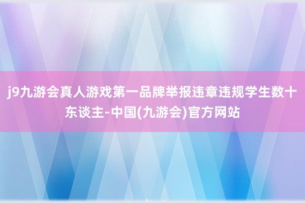 j9九游会真人游戏第一品牌举报违章违规学生数十东谈主-中国(九游会)官方网站